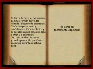 El texto de hoy y el del próximo
domingo forman parte del
llamado “discurso de despedida”.
Jesús comparte mesa y
confidencias. Abre sus labios y
su corazón en una cena que sabe
a amor y a despedida.
Se trata de dos discursos
y una larga oración que Jesús
pronuncia durante su última
cena.
Es como su
testamento espiritual.
 