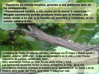 33
Vosotros ya estáis limpios, gracias a las palabras que osVosotros ya estáis limpios, gracias a las palabras que os
he comunicado.he comunicado.
44
Permaneced unidos a mí, como yo lo estoy a vosotros.Permaneced unidos a mí, como yo lo estoy a vosotros.
Ningún sarmiento puede producir fruto por sí mismo, sinNingún sarmiento puede producir fruto por sí mismo, sin
estar unido a la vid, y lo mismo os ocurrirá a vosotros, si noestar unido a la vid, y lo mismo os ocurrirá a vosotros, si no
estáis unidos a mí.estáis unidos a mí.
La Palabra de Jesús, la relación cercana y personal con Él limpia y libera; ayuda aLa Palabra de Jesús, la relación cercana y personal con Él limpia y libera; ayuda a
superar, aceptar, disfrutar… lo que se nos presente en la vida y a dar frutossuperar, aceptar, disfrutar… lo que se nos presente en la vida y a dar frutos
concretos de justicia, solidaridad, amor…concretos de justicia, solidaridad, amor…
Vid y sarmientos forman un todo. Es una unión íntima y total.Vid y sarmientos forman un todo. Es una unión íntima y total.
Los sarmientos necesitan recibir la Savia, el Espíritu, la Vida, de la Vid.Los sarmientos necesitan recibir la Savia, el Espíritu, la Vida, de la Vid.
La auténtica vitalidad cristiana se muestra en laLa auténtica vitalidad cristiana se muestra en la “permanencia” en Jesús y en su“permanencia” en Jesús y en su
Palabra, para poder dar fruto, para tener y comunicar vida.Palabra, para poder dar fruto, para tener y comunicar vida.
 