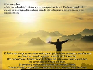 30
  Jesús explicó:
–Esta voz se ha dejado oír no por mí, sino por vosotros. 31 Es ahora cuando el
mundo va a ser juzgado; es ahora cuando el que tiraniza a este mundo va a ser
arrojado fuera.




El Padre nos dirige su voz anunciando que el juicio divino, revelado y manifestado
             en Jesús, es acogida y gracia, nuestra total liberación.
   Han comenzado el tiempo nuevo. El tiempo del odio ya no tiene la exclusiva.
                        Ha comenzado el tiempo del amor.
              El egoísmo y todo lo que esclaviza es arrojado fuera.
    Triunfa el amor, característica esencial de Dios, personificada en Jesús.
 