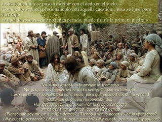 Jesús se inclinó y se puso a escribir con el dedo en el suelo.
7
 Como ellos seguían presionándolo con aquella cuestión, Jesús se incorporó
y les dijo:
«Aquel de vosotros que no tenga pecado, puede tirarle la primera piedra.»




                     Jesús no contesta a la pregunta tramposa.
           No juzga a sus oponentes ni dicta sentencia contra la mujer.
     Los remite al tribunal de su conciencia, para que encuentren allí la verdad
                        y asuman su propia responsabilidad.
                Hay que empezar por examinar la propia conducta
                     antes de “tirar piedras” contra l@s demás.
 ¿Pienso que soy mejor que l@s demás? ¿Tiendo a ver lo negativo de las personas?
¿Me cuesta perdonar? ¿Me cuesta pedir perdón? ¿Me cuesta pedir ayuda y ayudar?
 