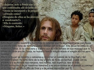 y dejaron solo a Jesús con la mujer,
 que continuaba allí delante de él.
 10
    Jesús se incorporó y le preguntó:
 «¿Dónde están?
 ¿Ninguno de ellos se ha atrevido
 a condenarte?»
 11
    Ella le contestó:
 «Ninguno, Señor.»




Esta mujer, como nosotr@s, ha tenido la inmensa suerte de encontrarse con Jesús.
La escena está llena de ternura. Jesús dialoga con la mujer. Ella quizá no conocía
todavía a Jesús. Si lo conociera y supiera que su vida estaba en sus manos y que la
última decisión era de Jesús, no hubiera tenido ningún miedo ni ningún motivo para
temblar.
Ahora la mujer se levanta y comienza a recorrer el camino de la libertad y del
verdadero amor. Ya está libre de la ley y libre de toda esclavitud. Jesús con su
presencia y su mirada nos renueva, nos recrea, nos dignifica, nos da vida.
Es una invitación a dejar nuestros temores, a no encerrarnos en el pasado, a caminar
en la libertad de l@s hij@s de Dios y a dejarnos maravillar por Él.
 