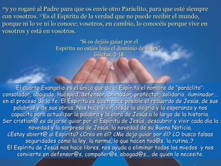 1616
y yo rogaré al Padre para que os envíe otro Paráclito, para que esté siemprey yo rogaré al Padre para que os envíe otro Paráclito, para que esté siempre
con vosotros.con vosotros. 1717
Es el Espíritu de la verdad que no puede recibir el mundo,Es el Espíritu de la verdad que no puede recibir el mundo,
porque ni lo ve ni lo conoce; vosotros, en cambio, lo conocéis porque vive enporque ni lo ve ni lo conoce; vosotros, en cambio, lo conocéis porque vive en
vosotros y está en vosotros.vosotros y está en vosotros.
El cuarto Evangelio es el único que da al Espíritu el nombre de “paráclito”:El cuarto Evangelio es el único que da al Espíritu el nombre de “paráclito”:
consolador, abogado, huésped, defensor, animador, protector, solidario, iluminador...consolador, abogado, huésped, defensor, animador, protector, solidario, iluminador...
en el proceso de la fe. El Espíritu es quien hace posible el recuerdo de Jesús, de susen el proceso de la fe. El Espíritu es quien hace posible el recuerdo de Jesús, de sus
palabras y de sus obras. Nos hace vivir desde la alegría y la esperanza y nospalabras y de sus obras. Nos hace vivir desde la alegría y la esperanza y nos
capacita para actualizar la palabra y la obra de Jesús a lo largo de la historia.capacita para actualizar la palabra y la obra de Jesús a lo largo de la historia.
Ser cristian@ es dejarse guiar por el Espíritu de Jesús, descubrir y vivir cada día laSer cristian@ es dejarse guiar por el Espíritu de Jesús, descubrir y vivir cada día la
novedad y la sorpresa de Jesús, la novedad de su Buena Noticia.novedad y la sorpresa de Jesús, la novedad de su Buena Noticia.
¿Estoy abiert@ al Espíritu? ¿Creo en él? ¿Me dejo guiar por él? ¿O busco falsas¿Estoy abiert@ al Espíritu? ¿Creo en él? ¿Me dejo guiar por él? ¿O busco falsas
seguridades como la ley, la norma, lo que hacen tod@s, la rutina..?seguridades como la ley, la norma, lo que hacen tod@s, la rutina..?
El Espíritu de Jesús nos hace libres, nos ayuda a eliminar todos los miedos y nosEl Espíritu de Jesús nos hace libres, nos ayuda a eliminar todos los miedos y nos
convierte en defensor@s, compañer@s, abogad@s... de quien lo necesite.convierte en defensor@s, compañer@s, abogad@s... de quien lo necesite.
““Si os dejáis guiar por elSi os dejáis guiar por el
Espíritu no estáis bajo el dominio de la leyEspíritu no estáis bajo el dominio de la ley”.”.
Gálatas, 5-18Gálatas, 5-18
 