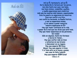 Así es Él, hermano/a, así es Él.Así es Él, hermano/a, así es Él.
Se le desborda la ternura por los poros,Se le desborda la ternura por los poros,
nos alza hasta sus ojos, nos besa,nos alza hasta sus ojos, nos besa,
nos hace mimos, cosquillas y guiños,nos hace mimos, cosquillas y guiños,
y sueña esperanzas para nosotrosy sueña esperanzas para nosotros
más que las madres más buenas y apasionadas.más que las madres más buenas y apasionadas.
Dios ha puesto su esperanza en nosotros.Dios ha puesto su esperanza en nosotros.
Dios nos confió a su Hijo,Dios nos confió a su Hijo,
nos confió su hacienda, su Buena Noticia,nos confió su hacienda, su Buena Noticia,
y aun su esperanza misma,y aun su esperanza misma,
¿y no vamos a poner nosotros¿y no vamos a poner nosotros
nuestra esperanza en Él?nuestra esperanza en Él?
Hay que tener confianza en la vidaHay que tener confianza en la vida
a pesar de lo mal que nos dicen que está todo.a pesar de lo mal que nos dicen que está todo.
Hay que tener esperanza en las personas,Hay que tener esperanza en las personas,
¡en todas!¡en todas!
Sólo en algunas, hasta los fariseosSólo en algunas, hasta los fariseos
y necios la tienen...y necios la tienen...
Hay que confiar más en DiosHay que confiar más en Dios
y echarnos en sus brazosy echarnos en sus brazos
y descansar en su regazo.y descansar en su regazo.
Hay que esperarHay que esperar ENEN Dios.Dios.
Mejor: hay que esperarMejor: hay que esperar AA Dios.Dios.
Y si todo esto ya lo haces y gozas,Y si todo esto ya lo haces y gozas,
una cosa te falta todavía:una cosa te falta todavía:
¡hay que esperar¡hay que esperar CONCON Dios!Dios!
Ulibarri, Fl.Ulibarri, Fl.
 