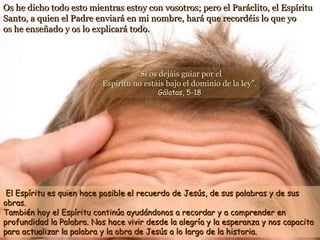 Os he dicho todo esto mientras estoy con vosotros; pero el Paráclito, el EspírituOs he dicho todo esto mientras estoy con vosotros; pero el Paráclito, el Espíritu
Santo, a quien el Padre enviará en mi nombre, hará que recordéis lo que yoSanto, a quien el Padre enviará en mi nombre, hará que recordéis lo que yo
os he enseñado y os lo explicará todo.os he enseñado y os lo explicará todo.
El Espíritu es quien hace posible el recuerdo de Jesús, de sus palabras y de susEl Espíritu es quien hace posible el recuerdo de Jesús, de sus palabras y de sus
obras.obras.
También hoy el Espíritu continúa ayudándonos a recordar y a comprender enTambién hoy el Espíritu continúa ayudándonos a recordar y a comprender en
profundidad la Palabra. Nos hace vivir desde la alegría y la esperanza y nos capacitaprofundidad la Palabra. Nos hace vivir desde la alegría y la esperanza y nos capacita
para actualizar la palabra y la obra de Jesús a lo largo de la historia.para actualizar la palabra y la obra de Jesús a lo largo de la historia.
““Si os dejáis guiar por elSi os dejáis guiar por el
Espíritu no estáis bajo el dominio de la leyEspíritu no estáis bajo el dominio de la ley”.”.
Gálatas, 5-18Gálatas, 5-18
 