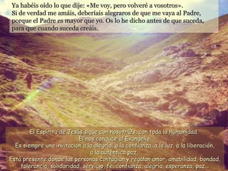 Ya habéis oído lo que dije: «Me voy, pero volveré a vosotros».Ya habéis oído lo que dije: «Me voy, pero volveré a vosotros».
Si de verdad me amáis, deberíais alegraros de que me vaya al Padre,Si de verdad me amáis, deberíais alegraros de que me vaya al Padre,
porque el Padre es mayor que yo. Os lo he dicho antes de que suceda,porque el Padre es mayor que yo. Os lo he dicho antes de que suceda,
para que cuando suceda creáis.para que cuando suceda creáis.
El Espíritu de Jesús sigue con nosotr@s, con toda la humanidad.El Espíritu de Jesús sigue con nosotr@s, con toda la humanidad.
Él nos conduce al Evangelio.Él nos conduce al Evangelio.
Es siempre una invitación a la alegría, a la confianza, a la luz, a la liberación,Es siempre una invitación a la alegría, a la confianza, a la luz, a la liberación,
a la auténtica paz.a la auténtica paz.
Está presente donde las personas contagian y regalan amor, amabilidad, bondad,Está presente donde las personas contagian y regalan amor, amabilidad, bondad,
tolerancia, solidaridad, servicio, fe, confianza, alegría, esperanza, paz...tolerancia, solidaridad, servicio, fe, confianza, alegría, esperanza, paz...
 