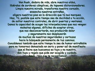 Ven Ruah, dadora de vida, abre nuestros oídos,Ven Ruah, dadora de vida, abre nuestros oídos,
libéralos de sorderas cómplices, de tapones distorsionadores.libéralos de sorderas cómplices, de tapones distorsionadores.
Limpia nuestra mirada, transforma nuestro corazón,Limpia nuestra mirada, transforma nuestro corazón,
ensancha nuestras entrañas,ensancha nuestras entrañas,
aligera nuestros pies en la dirección que tú nos marques.aligera nuestros pies en la dirección que tú nos marques.
Haz, Tú, posible que este tiempo sea de docilidad a tu acción,Haz, Tú, posible que este tiempo sea de docilidad a tu acción,
de soltar nuestros controles, de abrir puertas y ventanas.de soltar nuestros controles, de abrir puertas y ventanas.
Danos la capacidad de acoger las interpelaciones que nos vengan:Danos la capacidad de acoger las interpelaciones que nos vengan:
molestas algunas, difíciles de aceptar otras,molestas algunas, difíciles de aceptar otras,
que nos desconcertarán, nos producirán dolorque nos desconcertarán, nos producirán dolor
y seguramente nos desplazarány seguramente nos desplazarán
de muchas de nuestras seguridades y certezasde muchas de nuestras seguridades y certezas
hacia la búsqueda permanente de tus caminos.hacia la búsqueda permanente de tus caminos.
Concédenos también que este tiempo lo sea de humor entrañableConcédenos también que este tiempo lo sea de humor entrañable
para no tomarnos demasiado en serio y poner así de manifiestopara no tomarnos demasiado en serio y poner así de manifiesto
que el Reino que buscamos es tuyo y no nuestro,que el Reino que buscamos es tuyo y no nuestro,
don tuyo y regalo que pide ser acogido y cuidado.don tuyo y regalo que pide ser acogido y cuidado.
Amén. ¡Ven que te necesitamos!Amén. ¡Ven que te necesitamos!
Emma Martínez OcañaEmma Martínez Ocaña
 