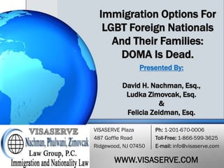 Immigration Options For
LGBT Foreign Nationals
And Their Families:
DOMA Is Dead.
Presented By:
David H. Nachman, Esq.,
Ludka Zimovcak, Esq.
&
Felicia Zeidman, Esq.
VISASERVE Plaza
487 Goffle Road
Ridgewood, NJ 07450

Ph: 1-201-670-0006
Toll-Free: 1-866-599-3625
E-mail: info@visaserve.com

WWW.VISASERVE.COM

 