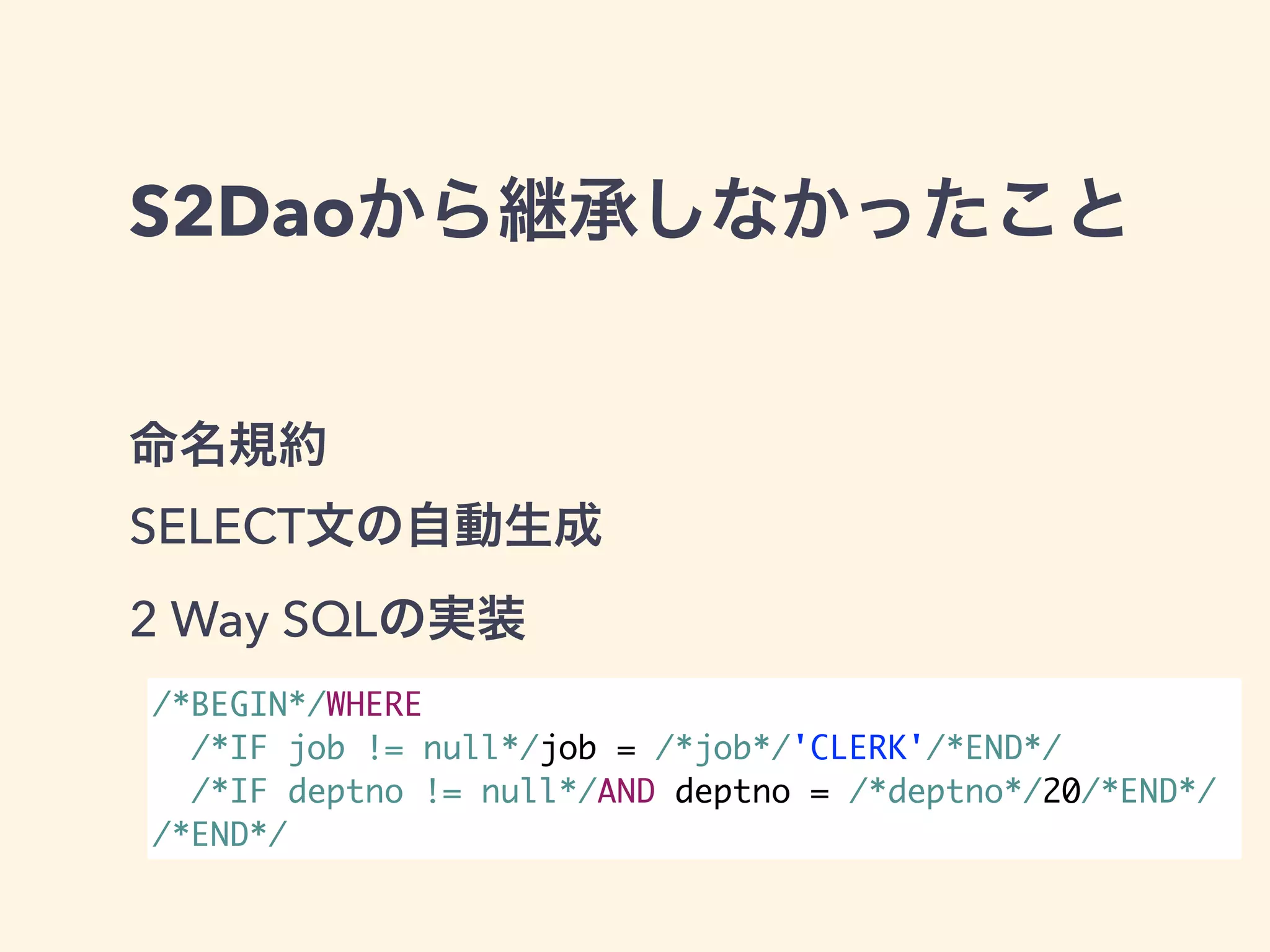 S2Daoから継承しなかったこと 
命名規約 
SELECT文の自動生成 
2 Way SQLの実装 
/*BEGIN*/WHERE 
/*IF job != null*/job = /*job*/'CLERK'/*END*/ 
/*IF deptno != null*/AND deptno = /*deptno*/20/*END*/ 
/*END*/ 
 