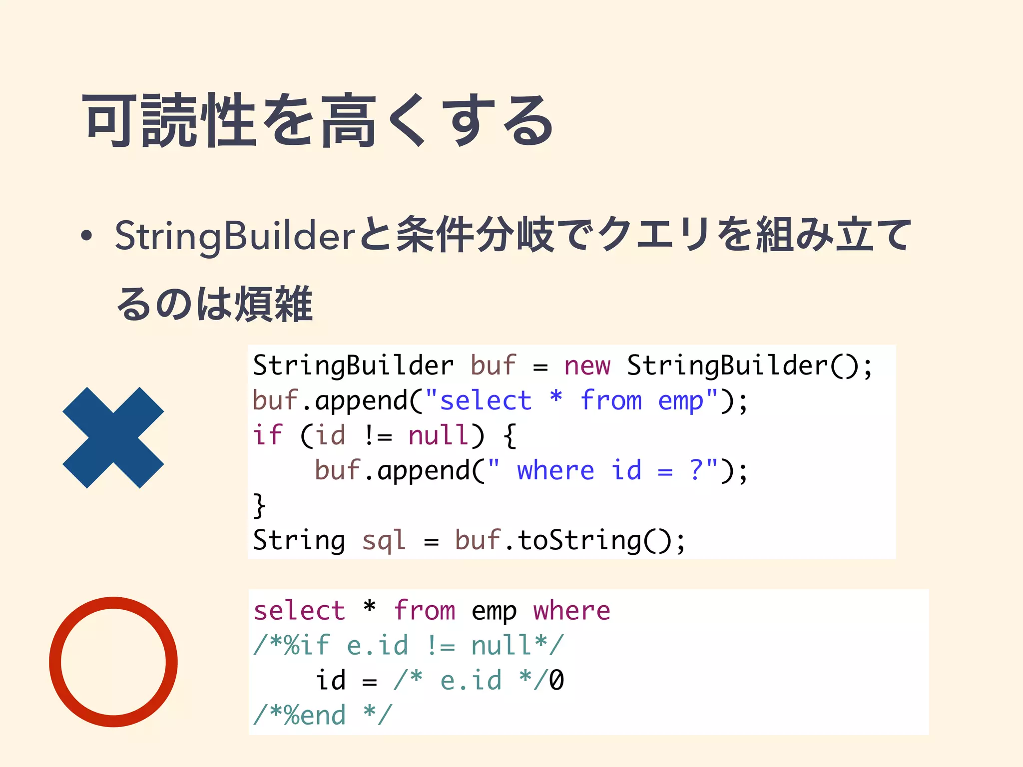 可読性を高くする 
• StringBuilderと条件分岐でクエリを組み立て 
るのは煩雑 
StringBuilder buf = new StringBuilder(); 
buf.append("select * from emp"); 
if (id != null) { 
buf.append(" where id = ?"); 
} 
String sql = buf.toString(); 
select * from emp where 
/*%if e.id != null*/ 
id = /* e.id */0 
/*%end */ 
✖ 
 