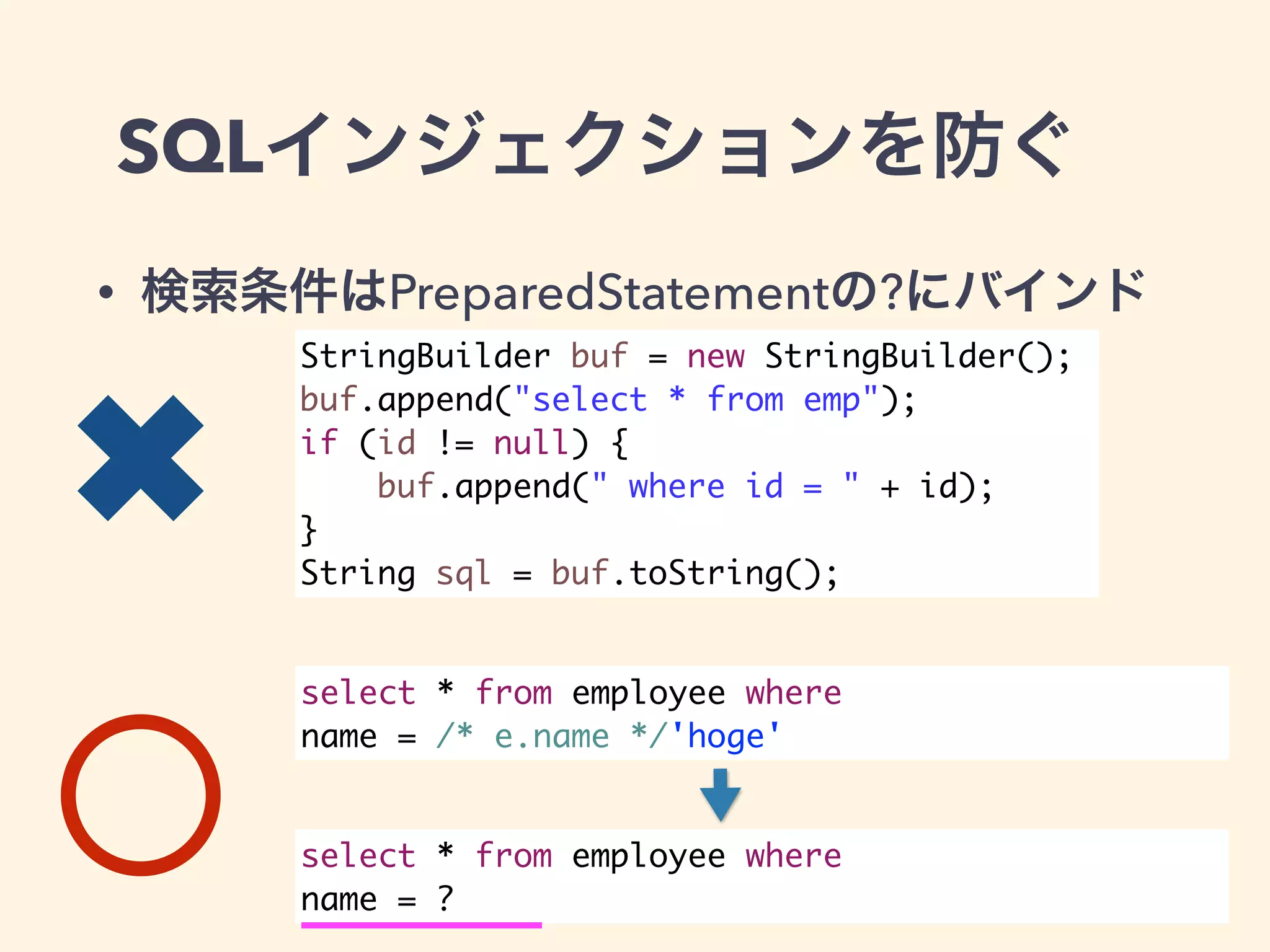 SQLインジェクションを防ぐ 
• 検索条件はPreparedStatementの?にバインド 
StringBuilder buf = new StringBuilder(); 
buf.append("select * from emp"); 
if (id != null) { 
buf.append(" where id = " + id); 
} 
String sql = buf.toString(); 
select * from employee where 
name = /* e.name */'hoge' 
select * from employee where 
name = ? 
✖ 
 
