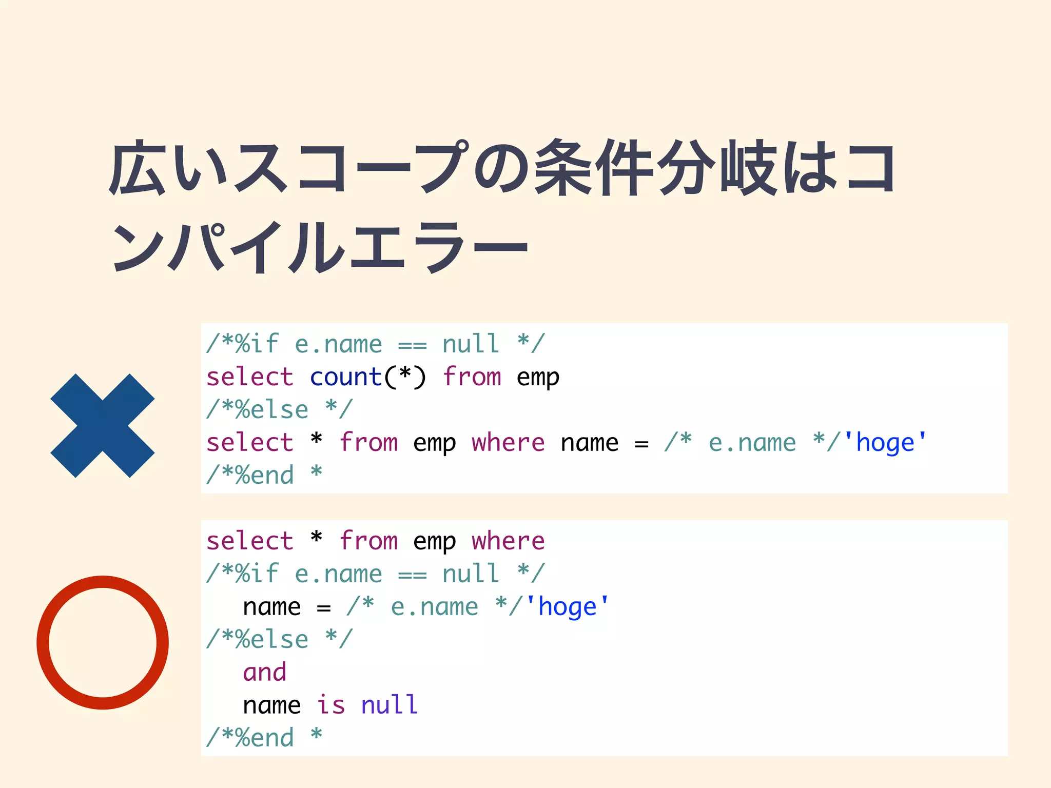 広いスコープの条件分岐はコ 
ンパイルエラー 
/*%if e.name == null */ 
select count(*) from emp 
/*%else */ 
select * from emp where name = /* e.name */'hoge' 
/*%end * 
select * from emp where 
/*%if e.name == null */ 
name = /* e.name */'hoge' 
/*%else */ 
and 
name is null 
/*%end * 
✖ 
 