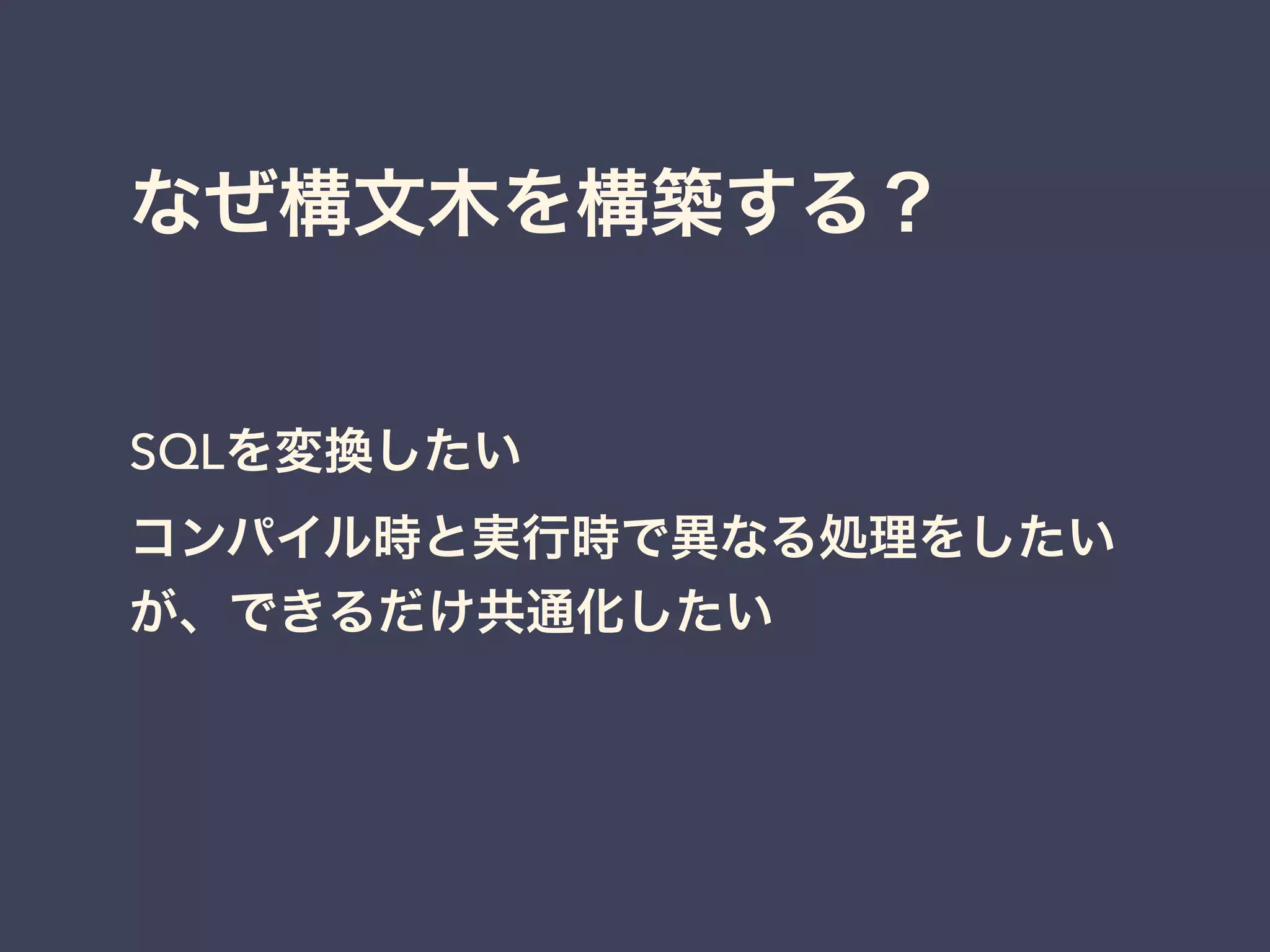 なぜ構文木を構築する？ 
SQLを変換したい 
コンパイル時と実行時で異なる処理をしたい 
が、できるだけ共通化したい 
 
