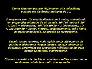 Vamos fazer um passeio viajando em alta velocidade, pulando em distâncias múltiplas de 10. Começamos com 10 0  e equivalência com 1 metro, aumentando em proporções múltiplas de 10 ou seja, 10 1  (10 metros), 10 2  (10x10 = 100 metros,  10 3  (10x10x10 = 1.000 metros), 10 4  (10x10x10x10 = 10.000 metros), sucessivamente, até o limite da nossa imaginação, na direção do macrocosmo. Depois vamos retornar, mais rápido ainda, até o ponto de partida e iniciar uma viagem inversa, ou seja, diminuir as distâncias percorridas em proporções múltiplas de 10, para dentro da matéria, o microcosmo. Observe a constância das leis no universo e reflita sobre como o ser-humano ainda tem muito que aprender ......  