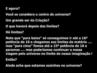 E agora?  Você se considera o centro do universo? Um grande ser da Criação? O que haverá depois dos limites?  Há limites? Note que “para baixo” só conseguimos ir até a 16ª potência de 10 e chegamos aos limites da matéria .... mas “para cima” fomos até a 23ª potência de 10 e paramos .... mas poderíamos continuar a nossa viagem pelo universo no limite de nossa imaginação ! Então?  Ainda acha que estamos sozinhos no universo? 
