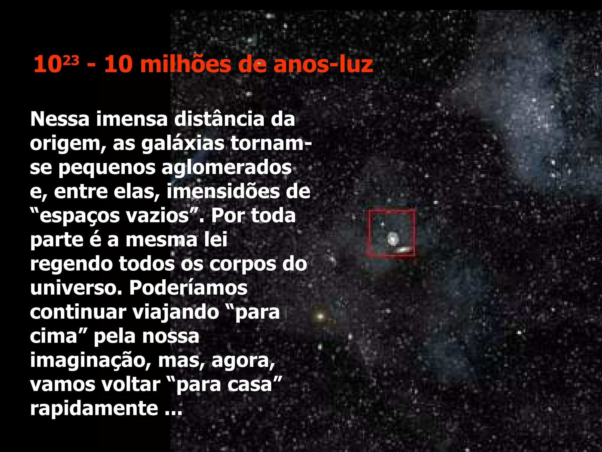 Nessa imensa distância da origem, as galáxias tornam-se pequenos aglomerados e, entre elas, imensidões de “espaços vazios”. Por toda parte é a mesma lei regendo todos os corpos do universo. Poderíamos continuar viajando “para cima” pela nossa imaginação, mas, agora, vamos voltar “para casa” rapidamente ... 10 23  - 10 milhões de anos-luz 
