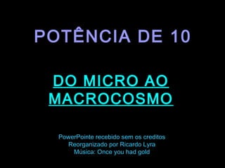 .
POTÊNCIA DE 10
DO MICRO AO
MACROCOSMO
PowerPointe recebido sem os creditos
Reorganizado por Ricardo Lyra
Música: Once you had gold
 