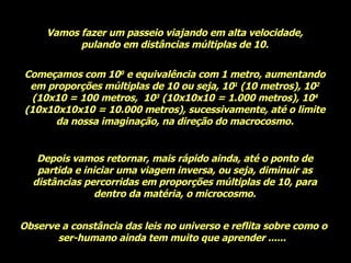 Vamos fazer um passeio viajando em alta velocidade, pulando em distâncias múltiplas de 10. Começamos com 10 0  e equivalência com 1 metro, aumentando em proporções múltiplas de 10 ou seja, 10 1  (10 metros), 10 2  (10x10 = 100 metros,  10 3  (10x10x10 = 1.000 metros), 10 4  (10x10x10x10 = 10.000 metros), sucessivamente, até o limite da nossa imaginação, na direção do macrocosmo. Depois vamos retornar, mais rápido ainda, até o ponto de partida e iniciar uma viagem inversa, ou seja, diminuir as distâncias percorridas em proporções múltiplas de 10, para dentro da matéria, o microcosmo. Observe a constância das leis no universo e reflita sobre como o ser-humano ainda tem muito que aprender ......  