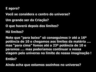 E agora?  Você se considera o centro do universo? Um grande ser da Criação? O que haverá depois dos limites?  Há limites? Note que “para baixo” só conseguimos ir até a 16ª potência de 10 e chegamos aos limites da matéria .... mas “para cima” fomos até a 23ª potência de 10 e paramos .... mas poderíamos continuar a nossa viagem pelo universo no limite de nossa imaginação ! Então?  Ainda acha que estamos sozinhos no universo? 