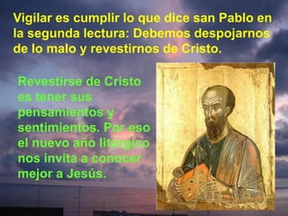 Vigilar es cumplir lo que dice san Pablo en
la segunda lectura: Debemos despojarnos
de lo malo y revestirnos de Cristo.
Revestirse de Cristo
es tener sus
pensamientos y
sentimientos. Por eso
el nuevo año litúrgico
nos invita a conocer
mejor a Jesús.

 