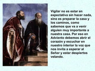 Vigilar no es estar en
expectativa sin hacer nada,
sino es preparar la casa y
los caminos, como
sabemos que va a venir
alguien muy importante a
nuestra casa. Por eso en
Adviento debemos abrir el
corazón y escuchar en
nuestro interior la voz que
nos invita a esperar al
Señor y estar despiertos
velando.
 