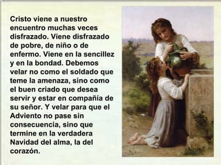 Cristo viene a nuestro
encuentro muchas veces
disfrazado. Viene disfrazado
de pobre, de niño o de
enfermo. Viene en la sencillez
y en la bondad. Debemos
velar no como el soldado que
teme la amenaza, sino como
el buen criado que desea
servir y estar en compañía de
su señor. Y velar para que el
Adviento no pase sin
consecuencia, sino que
termine en la verdadera
Navidad del alma, la del
corazón.
 