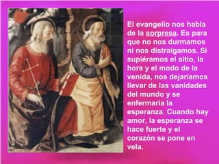 El evangelio nos habla
de la sorpresa. Es para
que no nos durmamos
ni nos distraigamos. Si
supiéramos el sitio, la
hora y el modo de la
venida, nos dejaríamos
llevar de las vanidades
del mundo y se
enfermaría la
esperanza. Cuando hay
amor, la esperanza se
hace fuerte y el
corazón se pone en
vela.
 