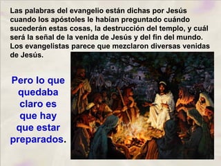 Las palabras del evangelio están dichas por Jesús
cuando los apóstoles le habían preguntado cuándo
sucederán estas cosas, la destrucción del templo, y cuál
será la señal de la venida de Jesús y del fin del mundo.
Los evangelistas parece que mezclaron diversas venidas
de Jesús.
Pero lo que
quedaba
claro es
que hay
que estar
preparados.
 