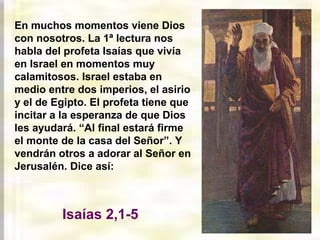 En muchos momentos viene Dios
con nosotros. La 1ª lectura nos
habla del profeta Isaías que vivía
en Israel en momentos muy
calamitosos. Israel estaba en
medio entre dos imperios, el asirio
y el de Egipto. El profeta tiene que
incitar a la esperanza de que Dios
les ayudará. “Al final estará firme
el monte de la casa del Señor”. Y
vendrán otros a adorar al Señor en
Jerusalén. Dice así:
Isaías 2,1-5
 