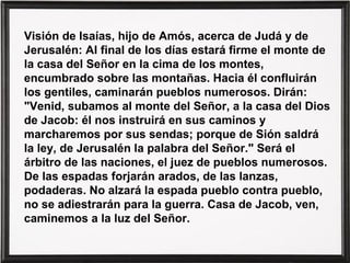 Visión de Isaías, hijo de Amós, acerca de Judá y de
Jerusalén: Al final de los días estará firme el monte de
la casa del Señor en la cima de los montes,
encumbrado sobre las montañas. Hacia él confluirán
los gentiles, caminarán pueblos numerosos. Dirán:
"Venid, subamos al monte del Señor, a la casa del Dios
de Jacob: él nos instruirá en sus caminos y
marcharemos por sus sendas; porque de Sión saldrá
la ley, de Jerusalén la palabra del Señor." Será el
árbitro de las naciones, el juez de pueblos numerosos.
De las espadas forjarán arados, de las lanzas,
podaderas. No alzará la espada pueblo contra pueblo,
no se adiestrarán para la guerra. Casa de Jacob, ven,
caminemos a la luz del Señor.
 