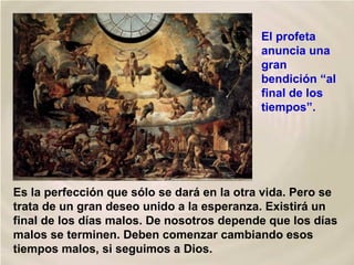 Es la perfección que sólo se dará en la otra vida. Pero se
trata de un gran deseo unido a la esperanza. Existirá un
final de los días malos. De nosotros depende que los días
malos se terminen. Deben comenzar cambiando esos
tiempos malos, si seguimos a Dios.
El profeta
anuncia una
gran
bendición “al
final de los
tiempos”.
 