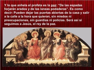 Y lo que anhela el profeta es la paz: “De las espadas
forjarán arados y de las lanzas podaderas”. Es como
decir: Pueden dejar las puertas abiertas de la casa y salir
a la calle a la hora que quieran, sin miedos ni
preocupaciones, sin guardias ni policías. Será así si
seguimos a Jesús, el rey de la paz.
 