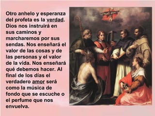 Otro anhelo y esperanza
del profeta es la verdad.
Dios nos instruirá en
sus caminos y
marcharemos por sus
sendas. Nos enseñará el
valor de las cosas y de
las personas y el valor
de la vida. Nos enseñará
qué debemos hacer. Al
final de los días el
verdadero amor será
como la música de
fondo que se escuche o
el perfume que nos
envuelva.
 