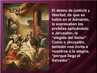 El deseo de justicia y
libertad, de que se
habla en el Adviento,
la expresaban los
profetas aplicándolo
a Jerusalén, la
“elegida del Señor”.
Como a Jerusalén,
también nos invita a
nosotros a la alegría,
“porque llega el
Salvador”.
 