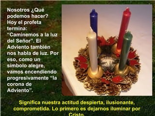 Nosotros ¿Qué
podemos hacer?
Hoy el profeta
termina:
“Caminemos a la luz
del Señor”. El
Adviento también
nos habla de luz. Por
eso, como un
símbolo alegre,
vamos encendiendo
progresivamente “la
corona de
Adviento”.
Significa nuestra actitud despierta, ilusionante,
comprometida. Lo primero es dejarnos iluminar por
 