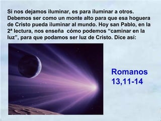 Si nos dejamos iluminar, es para iluminar a otros.
Debemos ser como un monte alto para que esa hoguera
de Cristo pueda iluminar al mundo. Hoy san Pablo, en la
2ª lectura, nos enseña cómo podemos “caminar en la
luz”, para que podamos ser luz de Cristo. Dice así:
Romanos
13,11-14
 