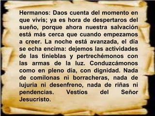 Hermanos: Daos cuenta del momento en
que vivís; ya es hora de despertaros del
sueño, porque ahora nuestra salvación
está más cerca que cuando empezamos
a creer. La noche está avanzada, el día
se echa encima: dejemos las actividades
de las tinieblas y pertrechémonos con
las armas de la luz. Conduzcámonos
como en pleno día, con dignidad. Nada
de comilonas ni borracheras, nada de
lujuria ni desenfreno, nada de riñas ni
pendencias. Vestíos del Señor
Jesucristo.
 