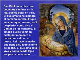 San Pablo nos dice que
debemos caminar en la
luz, que es estar en vela.
El que ama tiene siempre
el corazón en vela. El que
ama, aunque duerma, está
despierto, como dice el
Cantar de los cantares. El
amado puede venir en
cualquier momento o
habrá que salir en su
busca. Así hace la madre
que tiene a su lado al niño
de pecho. El que ama está
vivo y capta desde lejos
los pasos del amado.
 