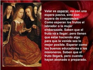 Velar es esperar, no con una
espera pasiva, sino con
espera de compromiso.
Como esperan los frutos el
labrador o la mujer
embarazada. Saben que el
fruto va a llegar; pero tienen
que estar haciendo algo
para que la venida sea lo
mejor posible. Esperar como
los buenos educadores o los
misioneros. Saben que el
fruto llegará, pero cuando
hayan abonado o preparado.
 