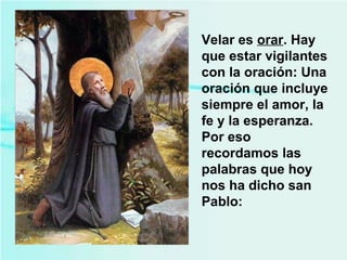 Velar es orar. Hay
que estar vigilantes
con la oración: Una
oración que incluye
siempre el amor, la
fe y la esperanza.
Por eso
recordamos las
palabras que hoy
nos ha dicho san
Pablo:
 