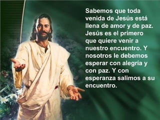 Sabemos que toda
venida de Jesús está
llena de amor y de paz.
Jesús es el primero
que quiere venir a
nuestro encuentro. Y
nosotros le debemos
esperar con alegría y
con paz. Y con
esperanza salimos a su
encuentro.
 
