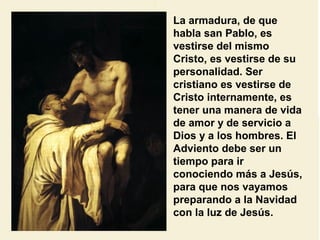 La armadura, de que
habla san Pablo, es
vestirse del mismo
Cristo, es vestirse de su
personalidad. Ser
cristiano es vestirse de
Cristo internamente, es
tener una manera de vida
de amor y de servicio a
Dios y a los hombres. El
Adviento debe ser un
tiempo para ir
conociendo más a Jesús,
para que nos vayamos
preparando a la Navidad
con la luz de Jesús.
 
