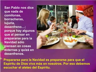 San Pablo nos dice
que nada de
comilonas,
borracheras,
lujuria,
desenfreno…;
porque hay algunos
que al pensar en
prepararse para la
Navidad sólo
piensan en cosas
externas y quizá en
desenfrenos.
Prepararse para la Navidad es prepararse para que el
Espíritu de Dios viva más en nosotros. Por eso debemos
escuchar el aleteo del Espíritu.
 