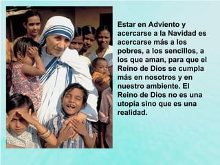 Estar en Adviento y
acercarse a la Navidad es
acercarse más a los
pobres, a los sencillos, a
los que aman, para que el
Reino de Dios se cumpla
más en nosotros y en
nuestro ambiente. El
Reino de Dios no es una
utopía sino que es una
realidad.
 