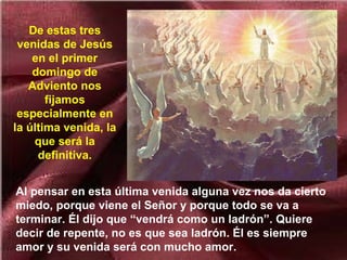 Al pensar en esta última venida alguna vez nos da cierto
miedo, porque viene el Señor y porque todo se va a
terminar. Él dijo que “vendrá como un ladrón”. Quiere
decir de repente, no es que sea ladrón. Él es siempre
amor y su venida será con mucho amor.
De estas tres
venidas de Jesús
en el primer
domingo de
Adviento nos
fijamos
especialmente en
la última venida, la
que será la
definitiva.
 