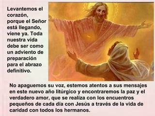 No apaguemos su voz, estemos atentos a sus mensajes
en este nuevo año litúrgico y encontraremos la paz y el
verdadero amor, que se realiza con los encuentros
pequeños de cada día con Jesús a través de la vida de
caridad con todos los hermanos.
Levantemos el
corazón,
porque el Señor
está llegando,
viene ya. Toda
nuestra vida
debe ser como
un adviento de
preparación
para el abrazo
definitivo.
 