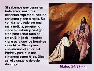 Si sabemos que Jesús es
todo amor, nosotros
debemos esperar su venida
con amor y con alegría. Su
venida no puede ser una
mala noticia; porque no
viene a destruir y castigar,
sino para llenar todo de
amor. El Hijo del hombre
viene para que los hombres
sean hijos. Viene para
enseñarnos el amor del
Padre y para que nos
sintamos como hijos. Dice
así el evangelio de este
domingo:
Mateo 24,37-44
 
