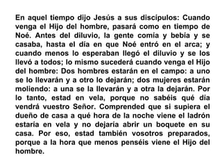 En aquel tiempo dijo Jesús a sus discípulos: Cuando
venga el Hijo del hombre, pasará como en tiempo de
Noé. Antes del diluvio, la gente comía y bebía y se
casaba, hasta el día en que Noé entró en el arca; y
cuando menos lo esperaban llegó el diluvio y se los
llevó a todos; lo mismo sucederá cuando venga el Hijo
del hombre: Dos hombres estarán en el campo: a uno
se lo llevarán y a otro lo dejarán; dos mujeres estarán
moliendo: a una se la llevarán y a otra la dejarán. Por
lo tanto, estad en vela, porque no sabéis qué día
vendrá vuestro Señor. Comprended que si supiera el
dueño de casa a qué hora de la noche viene el ladrón
estaría en vela y no dejaría abrir un boquete en su
casa. Por eso, estad también vosotros preparados,
porque a la hora que menos penséis viene el Hijo del
hombre.
 
