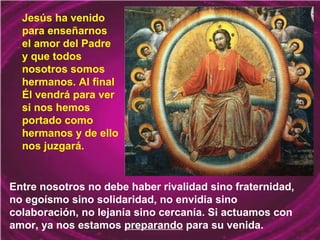 Entre nosotros no debe haber rivalidad sino fraternidad,
no egoísmo sino solidaridad, no envidia sino
colaboración, no lejanía sino cercanía. Si actuamos con
amor, ya nos estamos preparando para su venida.
Jesús ha venido
para enseñarnos
el amor del Padre
y que todos
nosotros somos
hermanos. Al final
Él vendrá para ver
si nos hemos
portado como
hermanos y de ello
nos juzgará.
 