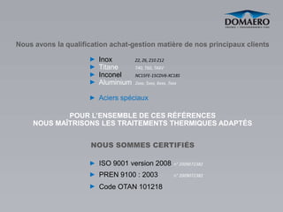 Nous avons la qualification achat-gestion matière de nos principaux clients

                        Inox        Z2, Z6, Z10 Z12
                        Titane      T40, T60, TA6V
                        Inconel     NC15FE-15CDV6-XC18S
                        Aluminium   2xxx, 5xxx, 6xxx, 7xxx


                        Aciers spéciaux

             POUR L’ENSEMBLE DE CES RÉFÉRENCES
     NOUS MAÎTRISONS LES TRAITEMENTS THERMIQUES ADAPTÉS


                      NOUS SOMMES CERTIFIÉS

                        ISO 9001 version 2008           n° 2009072382

                        PREN 9100 : 2003                n° 2009072382

                        Code OTAN 101218
 