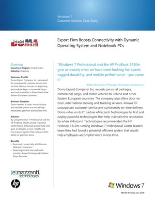 Windows 7
                                          Customer Solution Case Study




                                          Export Firm Boosts Connectivity with Dynamic
                                          Operating System and Notebook PCs



Overview                                  “Windows 7 Professional and the HP ProBook 5310m
Country or Region: United States
Industry: Shipping                        give us exactly what we have been looking for: speed,
                                          rugged durability, and mobile performance—you name
Customer Profile
Doma Export Company, Inc., renowned       it.”
for unsurpassed customer service and
                                                               William Wnekowicz, IT Manager, Doma Export Company, Inc.
on-time delivery, focuses on exporting
personal packages, commercial cargo,      Doma Export Company, Inc. exports personal packages,
and motor vehicles to Poland and other
Eastern European countries.
                                          commercial cargo, and motor vehicles to Poland and other
                                          Eastern European countries. The company also offers door-to-
Business Situation
Doma needed a faster, more intuitive,
                                          door, international moving and trucking services. Known for
and reliable system that would help       unsurpassed customer service and consistently on-time delivery,
employees get more done is less time.
                                          Doma relies on its IT partner eMazzanti Technologies to find and
Solution                                  deploy powerful technologies that help maintain this reputation.
By using Windows 7 Professional and the
HP ProBook 5310m, Doma improved
                                          So when eMazzanti Technologies recommended the HP
performance, enhanced productivity, and   ProBook 5310m running Windows 7 Professional, Doma leaders
gave employees a more reliable and
more secure system that enhances their
                                          knew they had found a powerful, efficient system that would
ability to get more done.                 help employees accomplish more in less time.
Benefits
 Improved connectivity with Remote
  Desktop Connection
 Saved significant time daily with
  Location Aware Printing and Problem
  Steps Recorder




                                                                                                Works the way you want
 